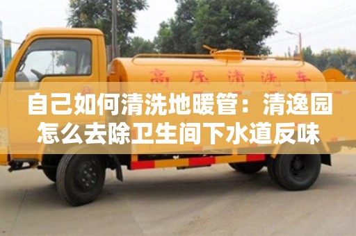 北京自己如何清洗地暖管：清逸園怎么去除衛(wèi)生間下水道反味