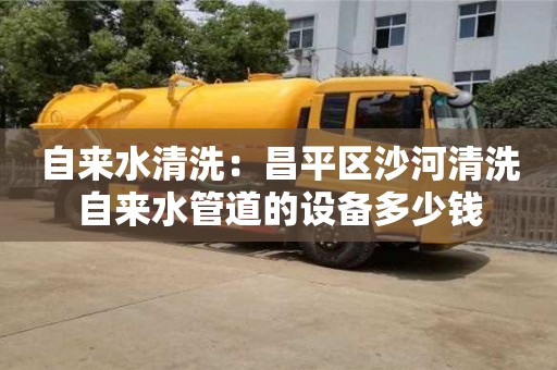 杭州自來水清洗：昌平區沙河清洗自來水管道的設備多少錢