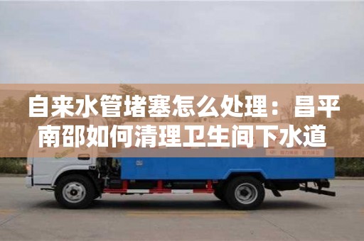 杭州自來水管堵塞怎么處理：昌平南邵如何清理衛生間下水道