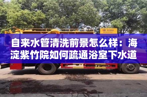 杭州自來水管清洗前景怎么樣：海淀紫竹院如何疏通浴室下水道