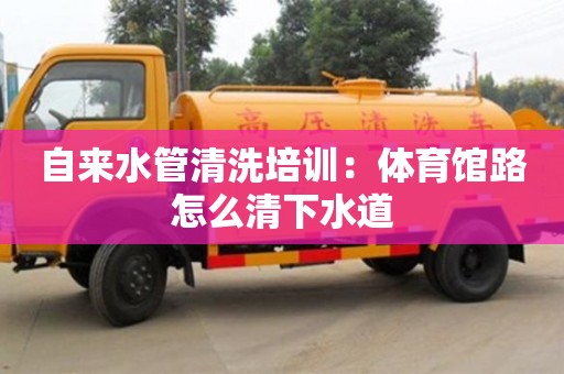 自來水管清洗培訓：體育館路怎么清下水道