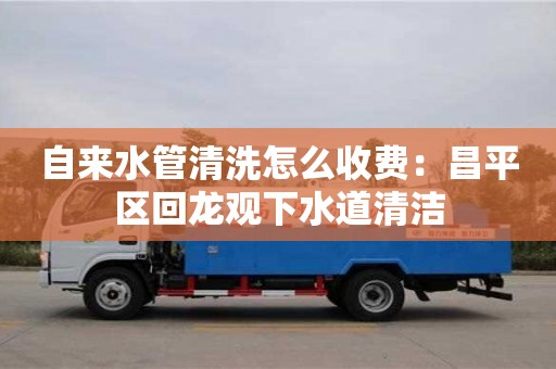 自來水管清洗怎么收費：昌平區回龍觀下水道清潔