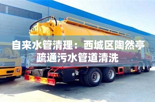 杭州自來水管清理：西城區陶然亭疏通污水管道清洗
