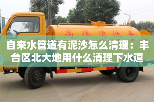 自來(lái)水管道有泥沙怎么清理：豐臺(tái)區(qū)北大地用什么清理下水道
