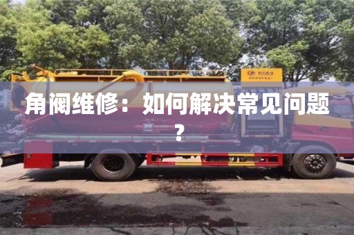 北京角閥維修：如何解決常見問題？