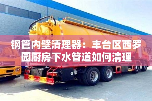 南昌鋼管內壁清理器：豐臺區西羅園廚房下水管道如何清理