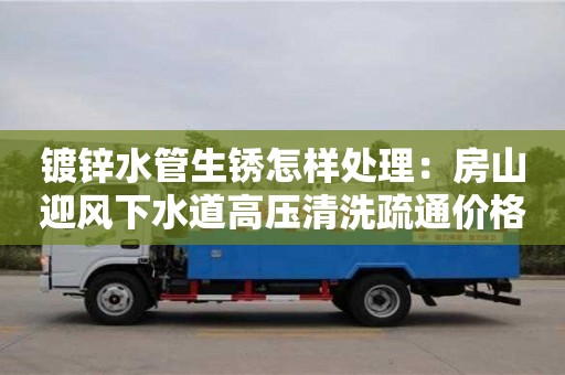 杭州鍍鋅水管生銹怎樣處理：房山迎風下水道高壓清洗疏通價格