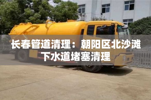 長(zhǎng)春管道清理：朝陽(yáng)區(qū)北沙灘下水道堵塞清理