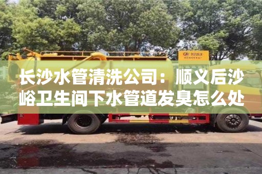 杭州長沙水管清洗公司：順義后沙峪衛生間下水管道發臭怎么處理