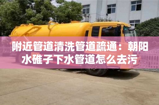附近管道清洗管道疏通：朝陽水碓子下水管道怎么去污