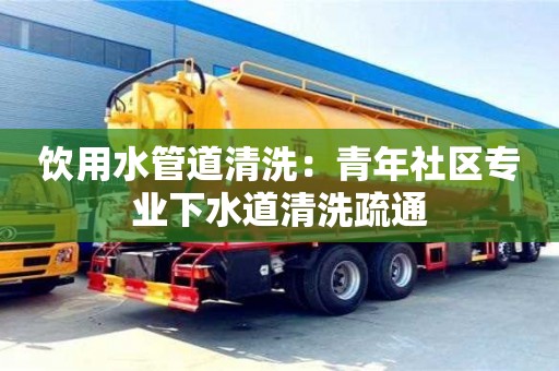北京飲用水管道清洗：青年社區專業下水道清洗疏通