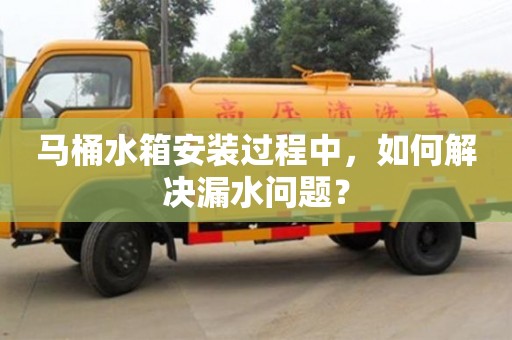 杭州馬桶水箱安裝過程中，如何解決漏水問題？