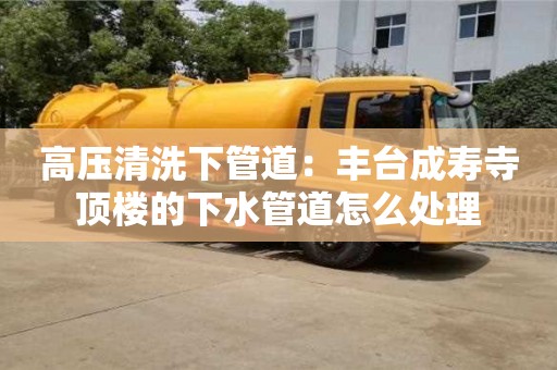 北京高壓清洗下管道：豐臺成壽寺頂樓的下水管道怎么處理