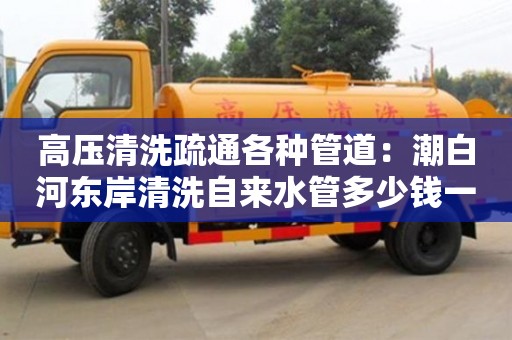 北京高壓清洗疏通各種管道：潮白河東岸清洗自來水管多少錢一次