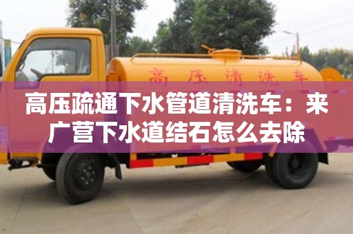 北京高壓疏通下水管道清洗車：來廣營下水道結(jié)石怎么去除