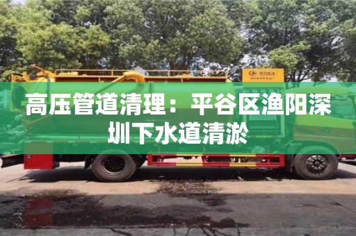 北京高壓管道清理：平谷區漁陽深圳下水道清淤