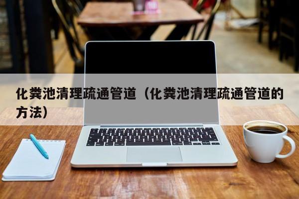 杭州化糞池清理疏通管道（化糞池清理疏通管道的方法）