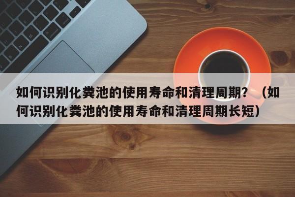 北京如何識別化糞池的使用壽命和清理周期？（如何識別化糞池的使用壽命和清理周期長短）