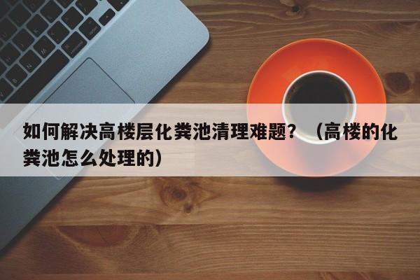 杭州如何解決高樓層化糞池清理難題？（高樓的化糞池怎么處理的）
